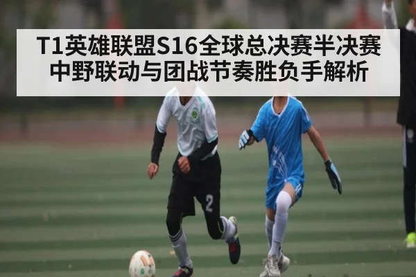 T1英雄联盟S16全球总决赛半决赛中野联动与团战节奏胜负手解析