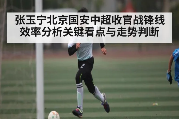 张玉宁北京国安中超收官战锋线效率分析关键看点与走势判断